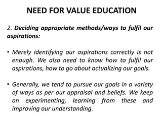 2. Deciding appropriate methods/ways to fulfil our
aspirations:
• Merely identifying our aspirations correctly is not
enough. We also need to know how to fulfil our
aspirations, how to go about actualizing our goals.
• Generally, we tend to pursue our goals in a variety
of ways as per our appraisal and beliefs. We keep
on experimenting, learning from these and
improving our understanding.
NEED FOR VALUE EDUCATION
 