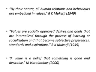 • “By their nature, all human relations and behaviours
are embedded in values.” R K Mukerji (1949)
• “Values are socially approved desires and goals that
are internalized through the process of learning or
socialization and that become subjective preferences,
standards and aspirations.” R K Mukerji (1949)
• “A value is a belief that something is good and
desirable.” M Haralambos (2000)
 