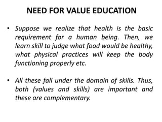 • Suppose we realize that health is the basic
requirement for a human being. Then, we
learn skill to judge what food would be healthy,
what physical practices will keep the body
functioning properly etc.
• All these fall under the domain of skills. Thus,
both (values and skills) are important and
these are complementary.
NEED FOR VALUE EDUCATION
 