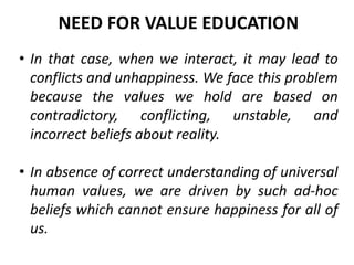 • In that case, when we interact, it may lead to
conflicts and unhappiness. We face this problem
because the values we hold are based on
contradictory, conflicting, unstable, and
incorrect beliefs about reality.
• In absence of correct understanding of universal
human values, we are driven by such ad-hoc
beliefs which cannot ensure happiness for all of
us.
NEED FOR VALUE EDUCATION
 