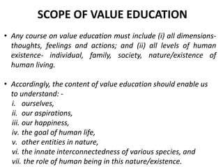 • Any course on value education must include (i) all dimensions-
thoughts, feelings and actions; and (ii) all levels of human
existence- individual, family, society, nature/existence of
human living.
• Accordingly, the content of value education should enable us
to understand: -
i. ourselves,
ii. our aspirations,
iii. our happiness,
iv. the goal of human life,
v. other entities in nature,
vi. the innate interconnectedness of various species, and
vii. the role of human being in this nature/existence.
SCOPE OF VALUE EDUCATION
 