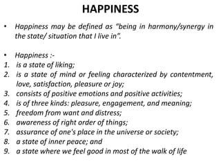 • Happiness may be defined as “being in harmony/synergy in
the state/ situation that I live in”.
• Happiness :-
1. is a state of liking;
2. is a state of mind or feeling characterized by contentment,
love, satisfaction, pleasure or joy;
3. consists of positive emotions and positive activities;
4. is of three kinds: pleasure, engagement, and meaning;
5. freedom from want and distress;
6. awareness of right order of things;
7. assurance of one's place in the universe or society;
8. a state of inner peace; and
9. a state where we feel good in most of the walk of life
HAPPINESS
 