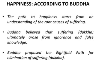 • The path to happiness starts from an
understanding of the root causes of suffering.
• Buddha believed that suffering (dukkha)
ultimately arose from ignorance and false
knowledge.
• Buddha proposed the Eightfold Path for
elimination of suffering (dukkha).
HAPPINESS: ACCORDING TO BUDDHA
 