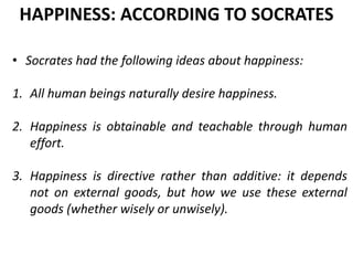 • Socrates had the following ideas about happiness:
1. All human beings naturally desire happiness.
2. Happiness is obtainable and teachable through human
effort.
3. Happiness is directive rather than additive: it depends
not on external goods, but how we use these external
goods (whether wisely or unwisely).
HAPPINESS: ACCORDING TO SOCRATES
 