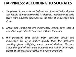 4. Happiness depends on the “education of desire” whereby the
soul learns how to harmonize its desires, redirecting its gaze
away from physical pleasures to the love of knowledge and
virtue.
5. Virtue and Happiness are inextricably linked, such that it
would be impossible to have one without the other.
6. The pleasures that result from pursuing virtue and
knowledge are of a higher quality than the pleasures
resulting from satisfying mere animal desires. Pleasure
is not the goal of existence, however, but rather an integral
aspect of the exercise of virtue in a fully human life.
HAPPINESS: ACCORDING TO SOCRATES
 