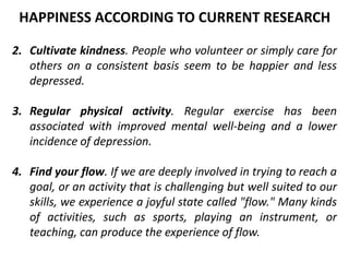 2. Cultivate kindness. People who volunteer or simply care for
others on a consistent basis seem to be happier and less
depressed.
3. Regular physical activity. Regular exercise has been
associated with improved mental well-being and a lower
incidence of depression.
4. Find your flow. If we are deeply involved in trying to reach a
goal, or an activity that is challenging but well suited to our
skills, we experience a joyful state called "flow." Many kinds
of activities, such as sports, playing an instrument, or
teaching, can produce the experience of flow.
HAPPINESS ACCORDING TO CURRENT RESEARCH
 