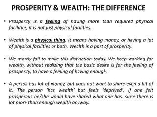 • Prosperity is a feeling of having more than required physical
facilities, it is not just physical facilities.
• Wealth is a physical thing. It means having money, or having a lot
of physical facilities or both. Wealth is a part of prosperity.
• We mostly fail to make this distinction today. We keep working for
wealth, without realizing that the basic desire is for the feeling of
prosperity, to have a feeling of having enough.
• A person has lot of money, but does not want to share even a bit of
it. The person 'has wealth' but feels 'deprived'. If one felt
prosperous he/she would have shared what one has, since there is
lot more than enough wealth anyway.
PROSPERITY & WEALTH: THE DIFFERENCE
 