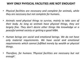 • Physical facilities are necessary and complete for animals, while
they are necessary but not complete for humans.
• Animals need physical things to survive, mainly to take care of
their body. As long as animals have physical things, they are
largely fine. They don't desire other things like knowledge or a
peaceful animal society or getting a good MBA.
• Human beings are social and emotional beings. We do not have
only material requirements. We have social and emotional
requirements which cannot fulfilled merely by wealth or physical
things.
• Therefore, for humans ‘Physical facilities are necessary but not
enough’.
WHY ONLY PHYSICAL FACILITIES ARE NOT ENOUGH?
 