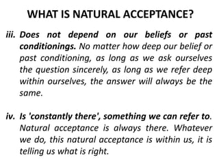 iii. Does not depend on our beliefs or past
conditionings. No matter how deep our belief or
past conditioning, as long as we ask ourselves
the question sincerely, as long as we refer deep
within ourselves, the answer will always be the
same.
iv. Is 'constantly there', something we can refer to.
Natural acceptance is always there. Whatever
we do, this natural acceptance is within us, it is
telling us what is right.
WHAT IS NATURAL ACCEPTANCE?
 