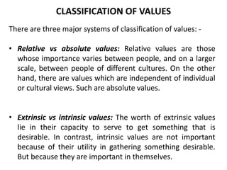 There are three major systems of classification of values: -
• Relative vs absolute values: Relative values are those
whose importance varies between people, and on a larger
scale, between people of different cultures. On the other
hand, there are values which are independent of individual
or cultural views. Such are absolute values.
• Extrinsic vs intrinsic values: The worth of extrinsic values
lie in their capacity to serve to get something that is
desirable. In contrast, intrinsic values are not important
because of their utility in gathering something desirable.
But because they are important in themselves.
CLASSIFICATION OF VALUES
 