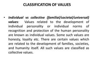 • Individual vs collective (familial/societal/universal)
values: Values related to the development of
individual personality or individual norms of
recognition and protection of the human personality
are known as individual values. Some such values are
honesty, loyalty etc. There are certain values which
are related to the development of families, societies,
and humanity itself. All such values are classified as
collective values.
CLASSIFICATION OF VALUES
 