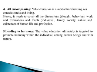 4. All encompassing: Value education is aimed at transforming our
consciousness and living.
Hence, it needs to cover all the dimensions (thought, behaviour, work
and realization) and levels (individual, family, society, nature and
existence) of human life and profession.
5.Leading to harmony: The value education ultimately is targeted to
promote harmony within the individual, among human beings and with
nature.
 