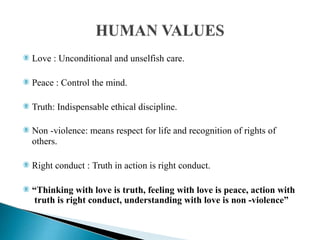  Love : Unconditional and unselfish care.
 Peace : Control the mind.
 Truth: Indispensable ethical discipline.
 Non -violence: means respect for life and recognition of rights of
others.
 Right conduct : Truth in action is right conduct.
 “Thinking with love is truth, feeling with love is peace, action with
truth is right conduct, understanding with love is non -violence”
 