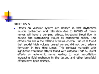 OTHER USES
 Effects on vascular system are claimed in that rhythmical
muscle contraction and relaxation due to HVPGS of motor
nerves will have a pumping effects, increasing blood flow in
muscle and surrounding tissues as considered earlier. This
effects can aid in the relation of tissue edema. Fish et al found
that anodal high voltage pulsed current did not curb edema
formation in frog Hind Limbs. This contrast markedly with
significant treatment effects found with cathodal HVPGS. Direct
effects on autonomic nerve leading to local vasodilation
increasing fluid exchange in the tissues and other beneficial
effects have been claimed.
 
