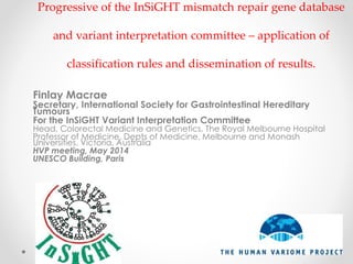 Progressive of the InSiGHT mismatch repair gene database
and variant interpretation committee – application of
classification rules and dissemination of results.
Finlay Macrae
Secretary, International Society for Gastrointestinal Hereditary
Tumours
For the InSiGHT Variant Interpretation Committee
Head, Colorectal Medicine and Genetics, The Royal Melbourne Hospital
Professor of Medicine, Depts of Medicine, Melbourne and Monash
Universities, Victoria, Australia
HVP meeting, May 2014
UNESCO Building, Paris
 