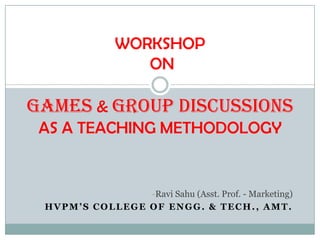 -Ravi Sahu (Asst. Prof. - Marketing)
HVPM’S COLLEGE OF ENGG. & TECH., AMT.
WORKSHOP
ON
GAMES & GROUP DISCUSSIONS
AS A TEACHING METHODOLOGY
 