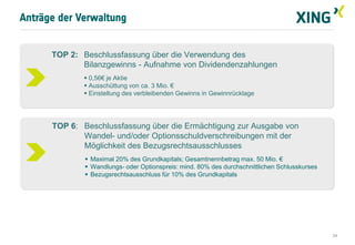 Anträge der Verwaltung


      TOP 2: Beschlussfassung über die Verwendung des
             Bilanzgewinns - Aufnahme von Dividendenzahlungen
              0,56€ je Aktie
              Ausschüttung von ca. 3 Mio. €
              Einstellung des verbleibenden Gewinns in Gewinnrücklage




      TOP 6: Beschlussfassung über die Ermächtigung zur Ausgabe von
             Wandel- und/oder Optionsschuldverschreibungen mit der
             Möglichkeit des Bezugsrechtsausschlusses
               Maximal 20% des Grundkapitals; Gesamtnennbetrag max. 50 Mio. €
               Wandlungs- oder Optionspreis: mind. 80% des durchschnittlichen Schlusskurses
               Bezugsrechtsausschluss für 10% des Grundkapitals




                                                                                               24
 