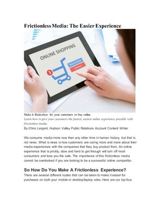 FrictionlessMedia: The EasierExperience
Make it frictionless for your customers to buy online
Learn how to give your customers the fastest, easiest online experience possible with
frictionless media.
By Chris Largent, Hudson Valley Public Relations Account Content Writer
We consume media more now than any other time in human history, but that is
not news. What is news is how customers are caring more and more about their
media experiences with the companies that they buy product from. An online
experience that is prickly, slow and hard to get through will turn off most
consumers and lose you the sale. The importance of this frictionless media
cannot be overlooked if you are looking to be a successful online competitor.
So How Do You Make A Frictionless Experience?
There are several different routes that can be taken to make it easier for
purchases on both your mobile or desktop/laptop sites. Here are our top four.
 