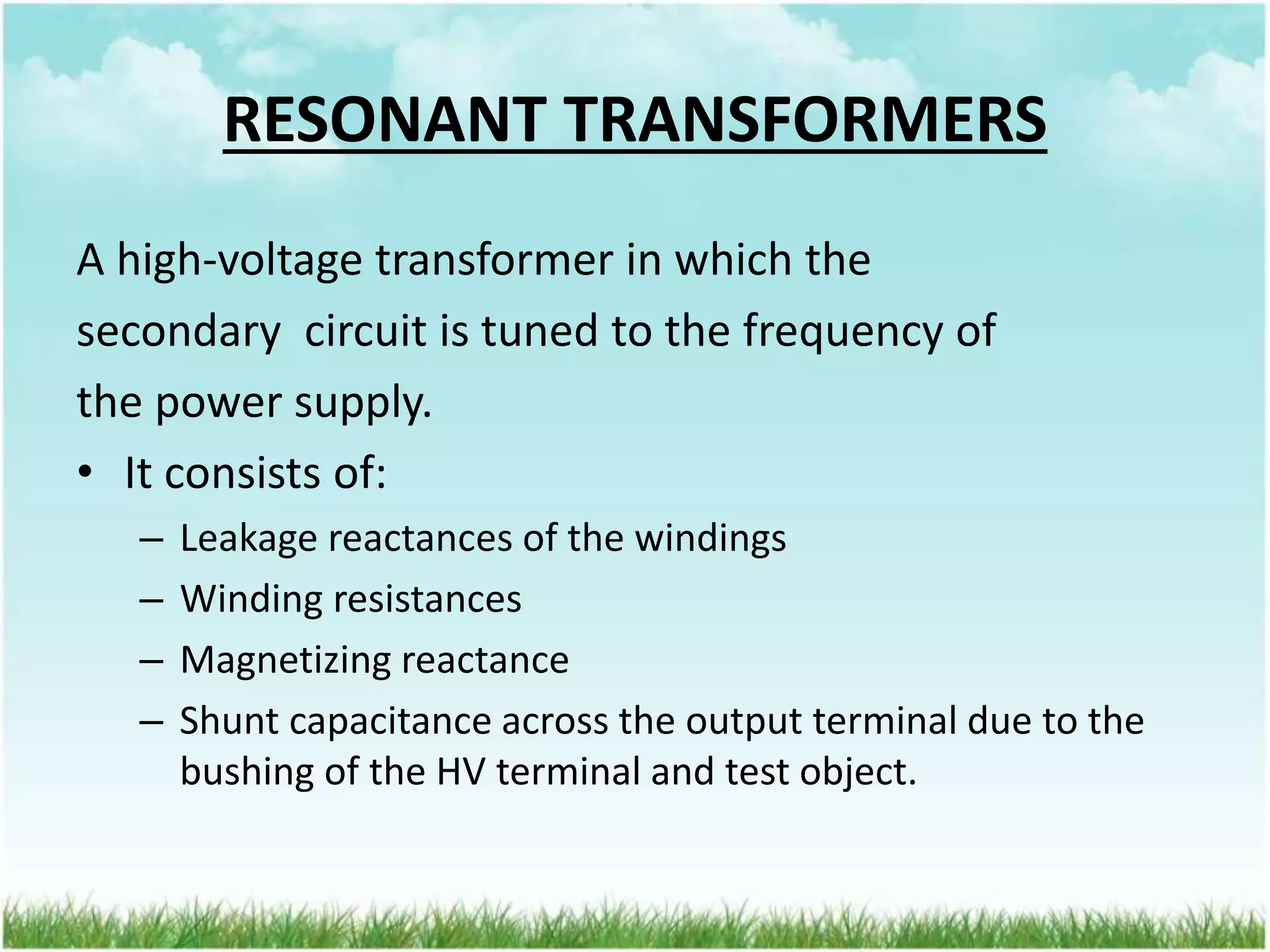 RESONANT TRANSFORMERS
A high-voltage transformer in which the
secondary circuit is tuned to the frequency of
the power supply.
• It consists of:
– Leakage reactances of the windings
– Winding resistances
– Magnetizing reactance
– Shunt capacitance across the output terminal due to the
bushing of the HV terminal and test object.
 