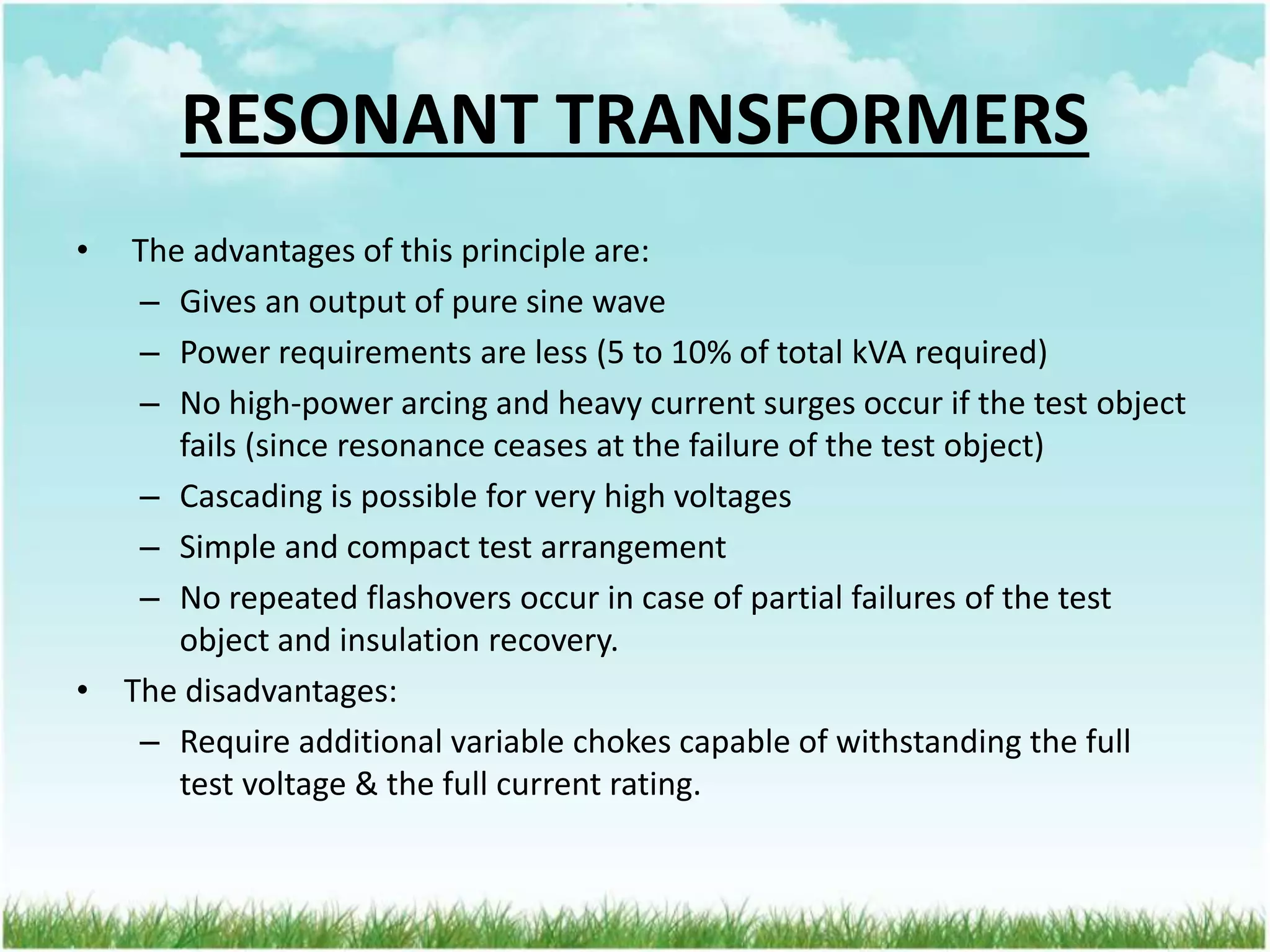 RESONANT TRANSFORMERS
• The advantages of this principle are:
– Gives an output of pure sine wave
– Power requirements are less (5 to 10% of total kVA required)
– No high-power arcing and heavy current surges occur if the test object
fails (since resonance ceases at the failure of the test object)
– Cascading is possible for very high voltages
– Simple and compact test arrangement
– No repeated flashovers occur in case of partial failures of the test
object and insulation recovery.
• The disadvantages:
– Require additional variable chokes capable of withstanding the full
test voltage & the full current rating.
 