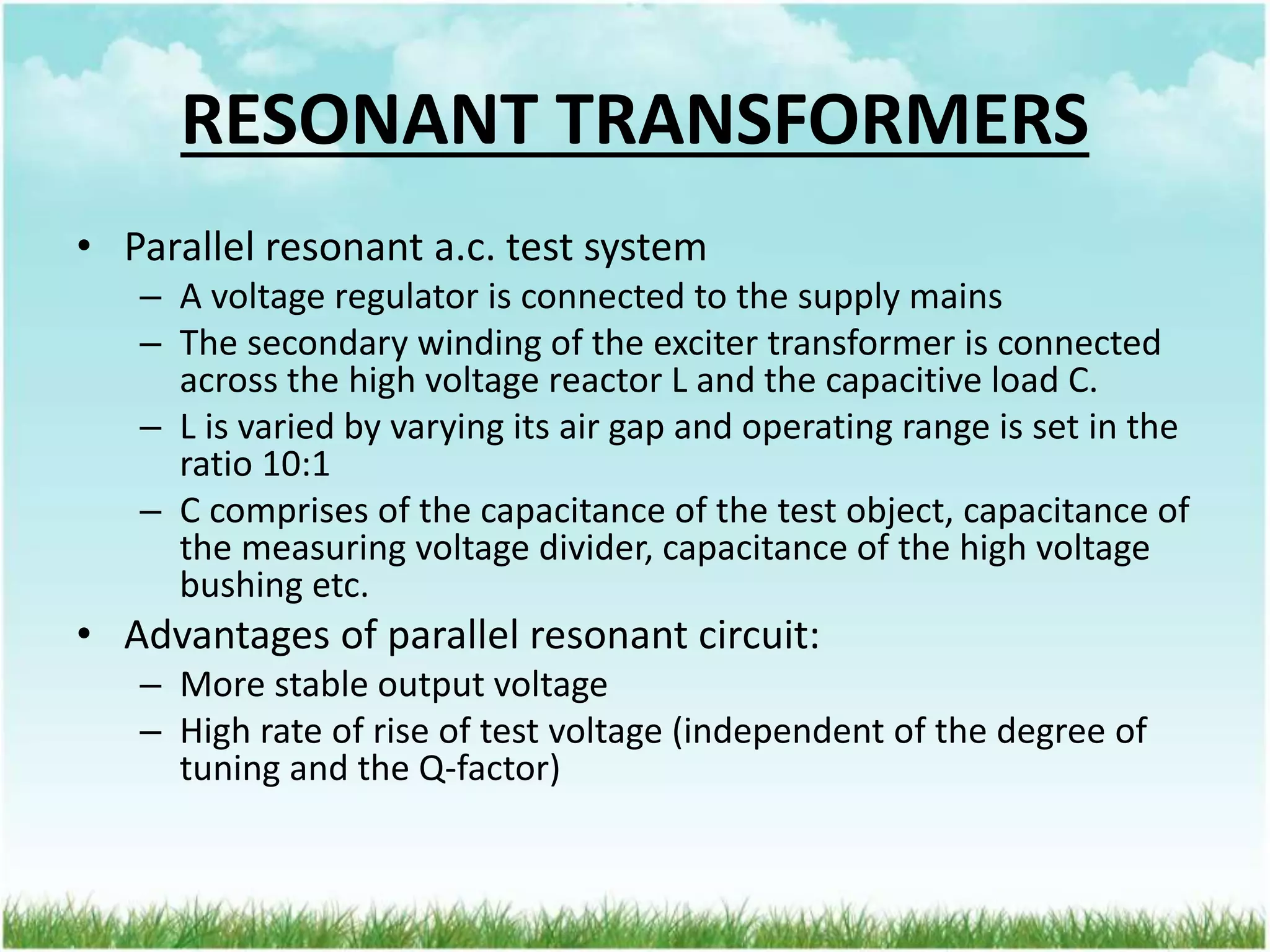 RESONANT TRANSFORMERS
• Parallel resonant a.c. test system
– A voltage regulator is connected to the supply mains
– The secondary winding of the exciter transformer is connected
across the high voltage reactor L and the capacitive load C.
– L is varied by varying its air gap and operating range is set in the
ratio 10:1
– C comprises of the capacitance of the test object, capacitance of
the measuring voltage divider, capacitance of the high voltage
bushing etc.
• Advantages of parallel resonant circuit:
– More stable output voltage
– High rate of rise of test voltage (independent of the degree of
tuning and the Q-factor)
 