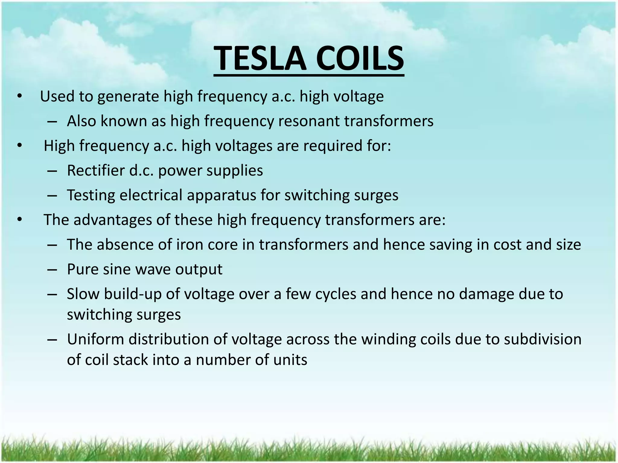 • Used to generate high frequency a.c. high voltage
– Also known as high frequency resonant transformers
• High frequency a.c. high voltages are required for:
– Rectifier d.c. power supplies
– Testing electrical apparatus for switching surges
• The advantages of these high frequency transformers are:
– The absence of iron core in transformers and hence saving in cost and size
– Pure sine wave output
– Slow build-up of voltage over a few cycles and hence no damage due to
switching surges
– Uniform distribution of voltage across the winding coils due to subdivision
of coil stack into a number of units
TESLA COILS
 