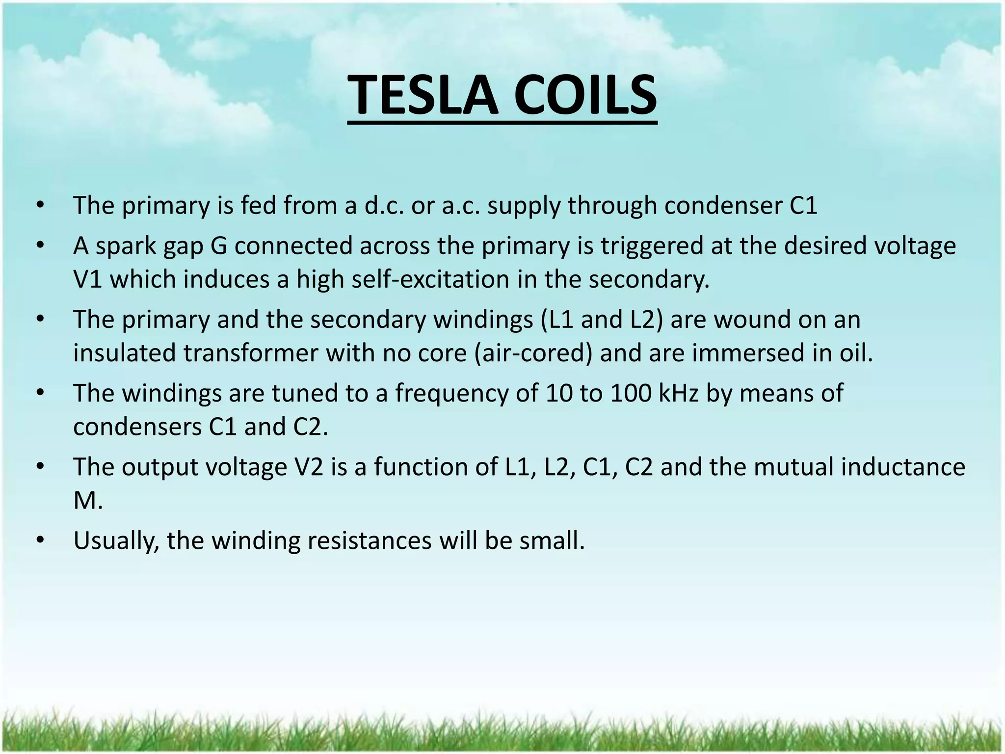 • The primary is fed from a d.c. or a.c. supply through condenser C1
• A spark gap G connected across the primary is triggered at the desired voltage
V1 which induces a high self-excitation in the secondary.
• The primary and the secondary windings (L1 and L2) are wound on an
insulated transformer with no core (air-cored) and are immersed in oil.
• The windings are tuned to a frequency of 10 to 100 kHz by means of
condensers C1 and C2.
• The output voltage V2 is a function of L1, L2, C1, C2 and the mutual inductance
M.
• Usually, the winding resistances will be small.
TESLA COILS
 