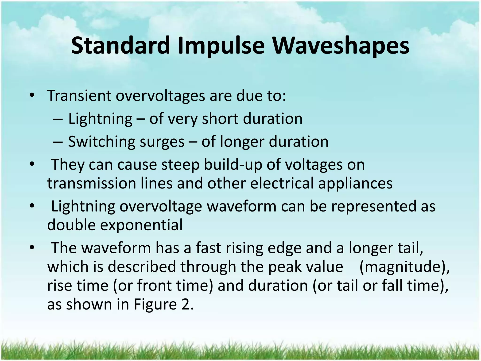 Standard Impulse Waveshapes
• Transient overvoltages are due to:
– Lightning – of very short duration
– Switching surges – of longer duration
• They can cause steep build-up of voltages on
transmission lines and other electrical appliances
• Lightning overvoltage waveform can be represented as
double exponential
• The waveform has a fast rising edge and a longer tail,
which is described through the peak value (magnitude),
rise time (or front time) and duration (or tail or fall time),
as shown in Figure 2.
 