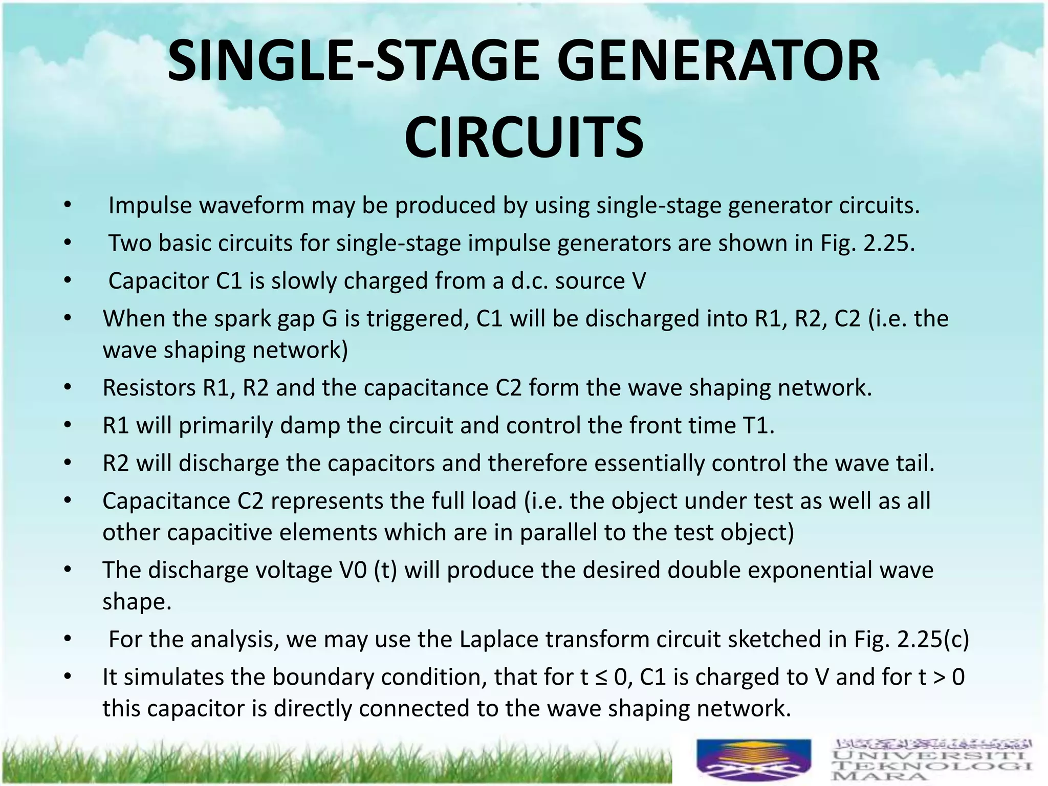 SINGLE-STAGE GENERATOR
CIRCUITS
• Impulse waveform may be produced by using single-stage generator circuits.
• Two basic circuits for single-stage impulse generators are shown in Fig. 2.25.
• Capacitor C1 is slowly charged from a d.c. source V
• When the spark gap G is triggered, C1 will be discharged into R1, R2, C2 (i.e. the
wave shaping network)
• Resistors R1, R2 and the capacitance C2 form the wave shaping network.
• R1 will primarily damp the circuit and control the front time T1.
• R2 will discharge the capacitors and therefore essentially control the wave tail.
• Capacitance C2 represents the full load (i.e. the object under test as well as all
other capacitive elements which are in parallel to the test object)
• The discharge voltage V0 (t) will produce the desired double exponential wave
shape.
• For the analysis, we may use the Laplace transform circuit sketched in Fig. 2.25(c)
• It simulates the boundary condition, that for t ≤ 0, C1 is charged to V and for t > 0
this capacitor is directly connected to the wave shaping network.
 