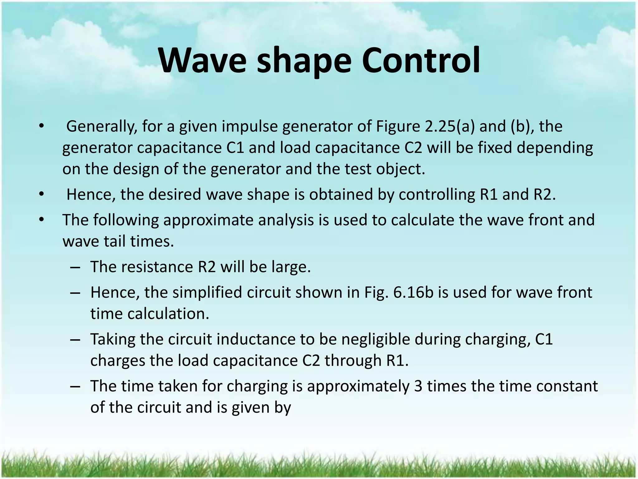 Wave shape Control
• Generally, for a given impulse generator of Figure 2.25(a) and (b), the
generator capacitance C1 and load capacitance C2 will be fixed depending
on the design of the generator and the test object.
• Hence, the desired wave shape is obtained by controlling R1 and R2.
• The following approximate analysis is used to calculate the wave front and
wave tail times.
– The resistance R2 will be large.
– Hence, the simplified circuit shown in Fig. 6.16b is used for wave front
time calculation.
– Taking the circuit inductance to be negligible during charging, C1
charges the load capacitance C2 through R1.
– The time taken for charging is approximately 3 times the time constant
of the circuit and is given by
 