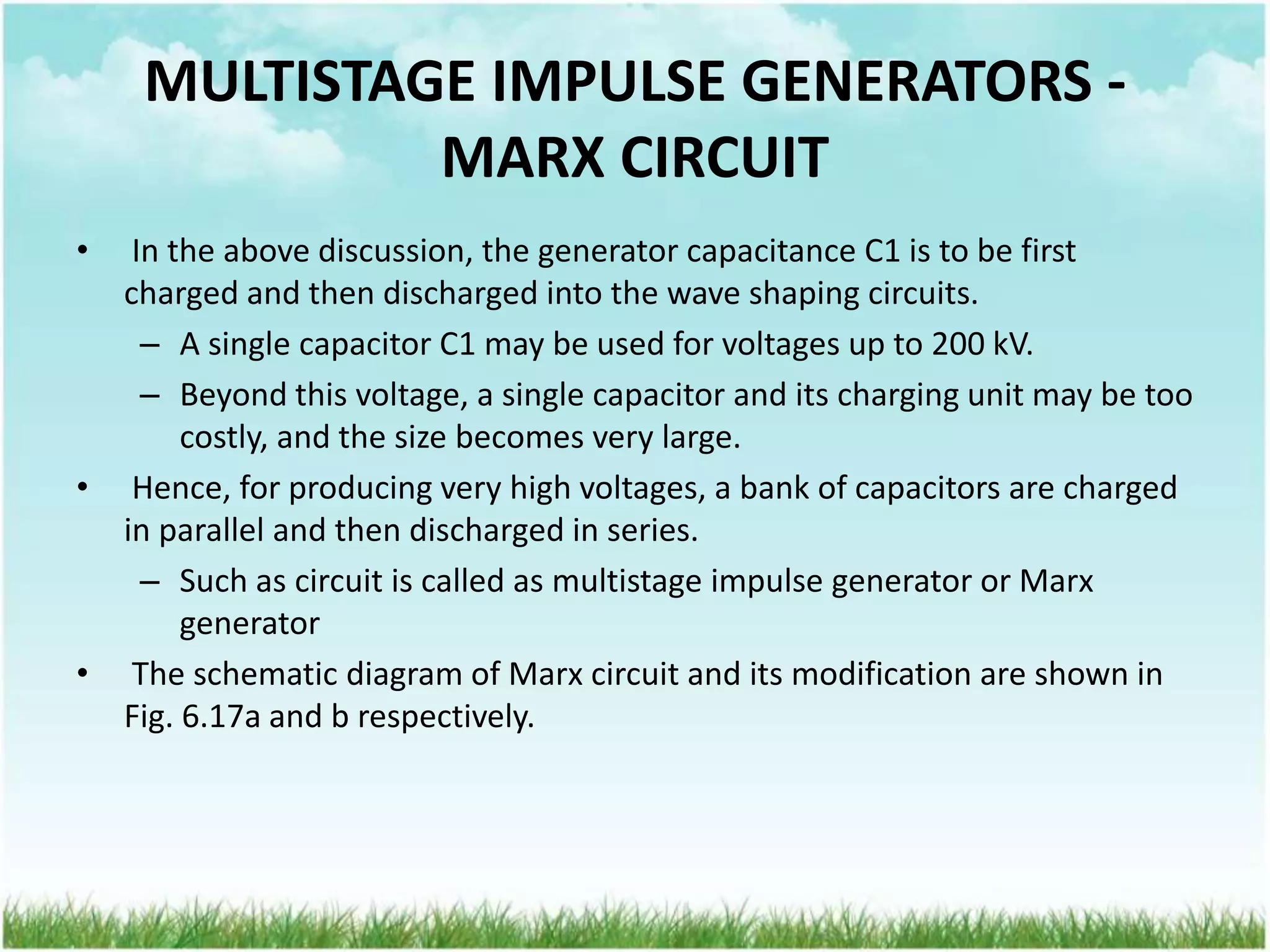 MULTISTAGE IMPULSE GENERATORS -
MARX CIRCUIT
• In the above discussion, the generator capacitance C1 is to be first
charged and then discharged into the wave shaping circuits.
– A single capacitor C1 may be used for voltages up to 200 kV.
– Beyond this voltage, a single capacitor and its charging unit may be too
costly, and the size becomes very large.
• Hence, for producing very high voltages, a bank of capacitors are charged
in parallel and then discharged in series.
– Such as circuit is called as multistage impulse generator or Marx
generator
• The schematic diagram of Marx circuit and its modification are shown in
Fig. 6.17a and b respectively.
 