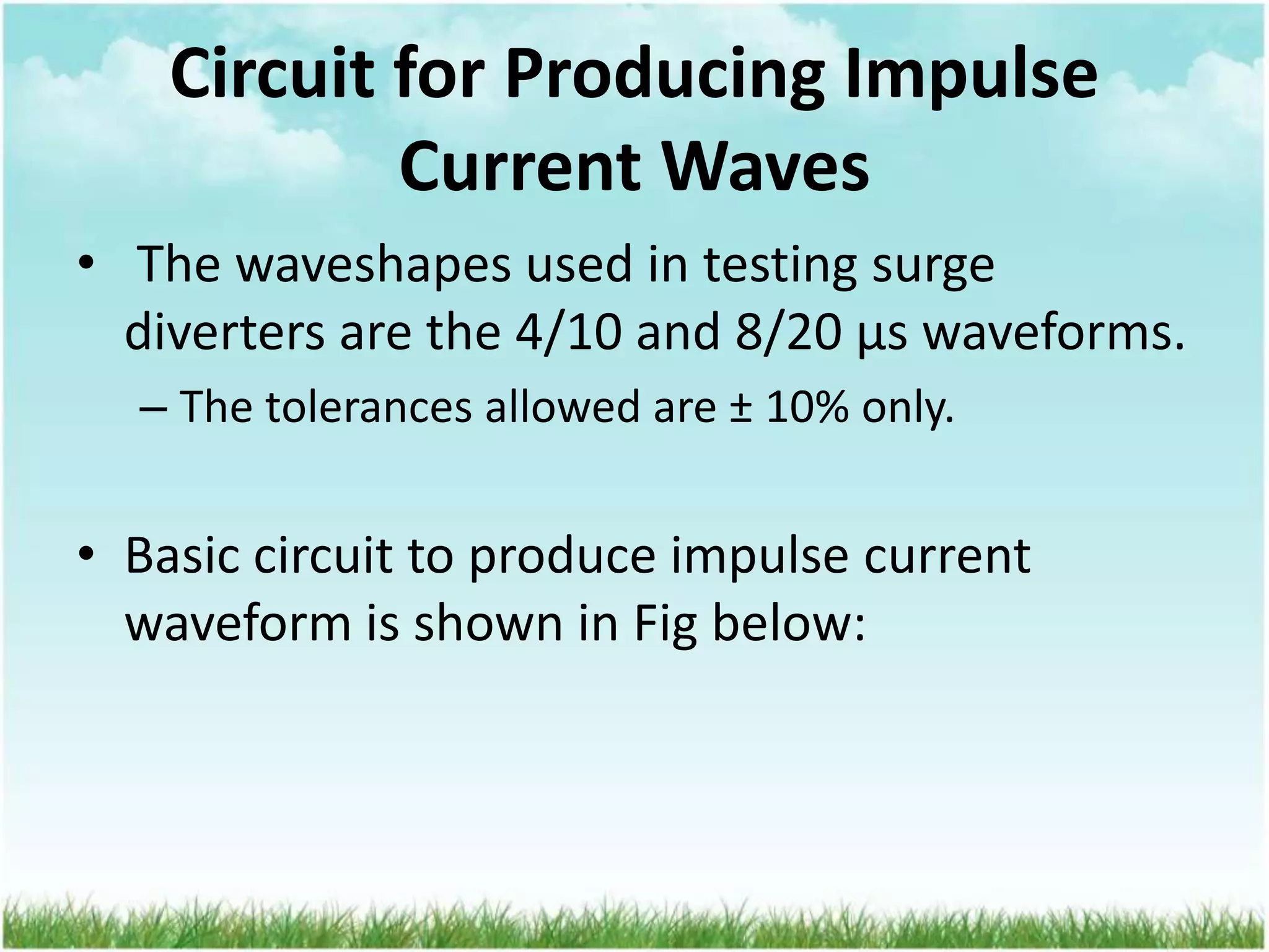 Circuit for Producing Impulse
Current Waves
• The waveshapes used in testing surge
diverters are the 4/10 and 8/20 μs waveforms.
– The tolerances allowed are ± 10% only.
• Basic circuit to produce impulse current
waveform is shown in Fig below:
 