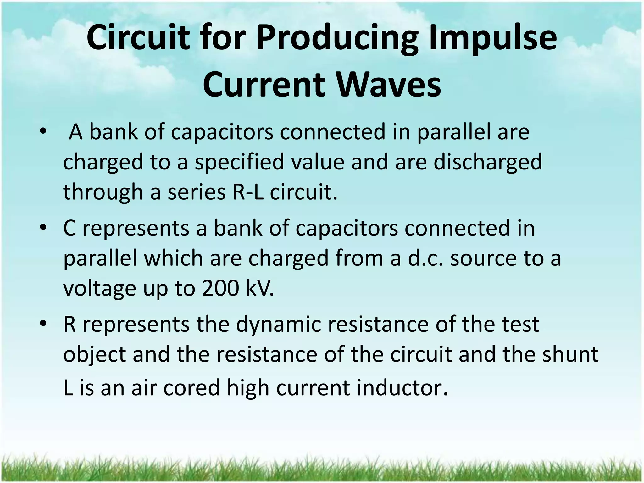 Circuit for Producing Impulse
Current Waves
• A bank of capacitors connected in parallel are
charged to a specified value and are discharged
through a series R-L circuit.
• C represents a bank of capacitors connected in
parallel which are charged from a d.c. source to a
voltage up to 200 kV.
• R represents the dynamic resistance of the test
object and the resistance of the circuit and the shunt
L is an air cored high current inductor.
 