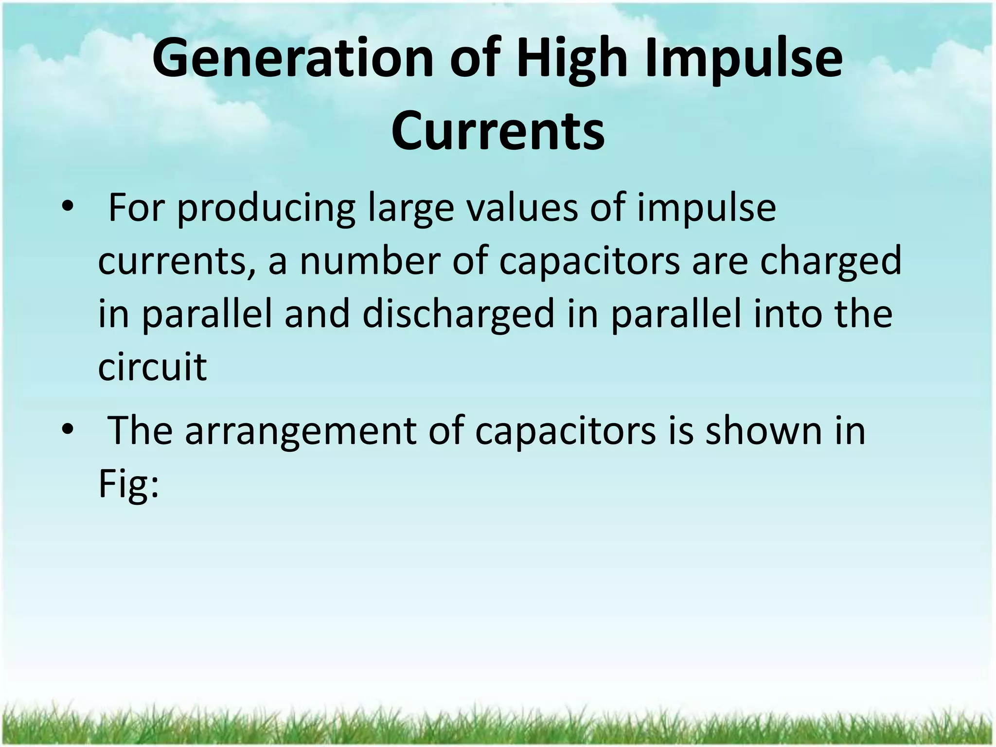 Generation of High Impulse
Currents
• For producing large values of impulse
currents, a number of capacitors are charged
in parallel and discharged in parallel into the
circuit
• The arrangement of capacitors is shown in
Fig:
 