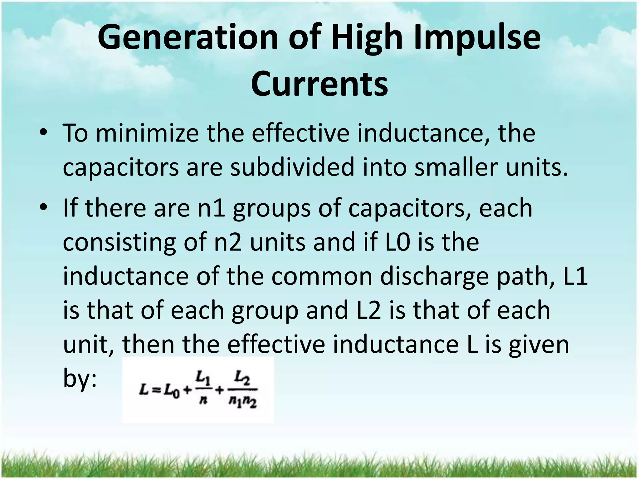 Generation of High Impulse
Currents
• To minimize the effective inductance, the
capacitors are subdivided into smaller units.
• If there are n1 groups of capacitors, each
consisting of n2 units and if L0 is the
inductance of the common discharge path, L1
is that of each group and L2 is that of each
unit, then the effective inductance L is given
by:
 
