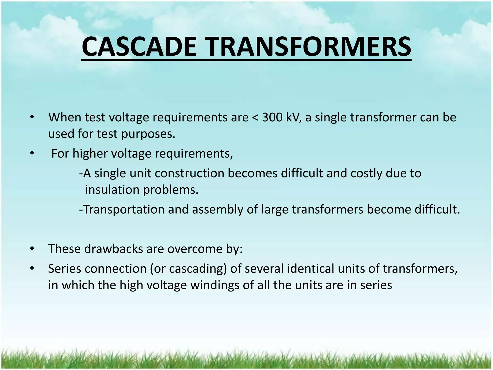 CASCADE TRANSFORMERS
• When test voltage requirements are < 300 kV, a single transformer can be
used for test purposes.
• For higher voltage requirements,
-A single unit construction becomes difficult and costly due to
insulation problems.
-Transportation and assembly of large transformers become difficult.
• These drawbacks are overcome by:
• Series connection (or cascading) of several identical units of transformers,
in which the high voltage windings of all the units are in series
 