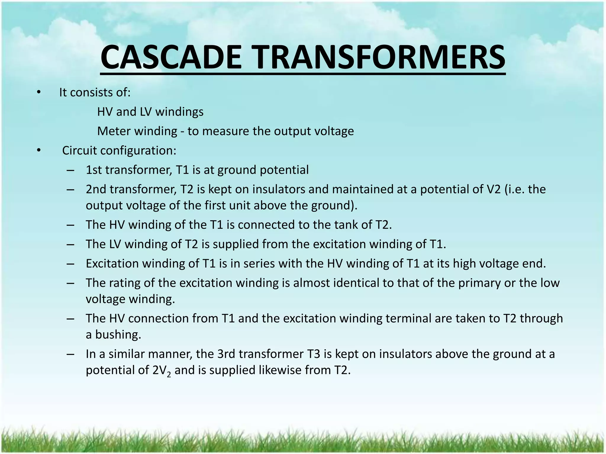 CASCADE TRANSFORMERS
• It consists of:
HV and LV windings
Meter winding - to measure the output voltage
• Circuit configuration:
– 1st transformer, T1 is at ground potential
– 2nd transformer, T2 is kept on insulators and maintained at a potential of V2 (i.e. the
output voltage of the first unit above the ground).
– The HV winding of the T1 is connected to the tank of T2.
– The LV winding of T2 is supplied from the excitation winding of T1.
– Excitation winding of T1 is in series with the HV winding of T1 at its high voltage end.
– The rating of the excitation winding is almost identical to that of the primary or the low
voltage winding.
– The HV connection from T1 and the excitation winding terminal are taken to T2 through
a bushing.
– In a similar manner, the 3rd transformer T3 is kept on insulators above the ground at a
potential of 2V2 and is supplied likewise from T2.
 