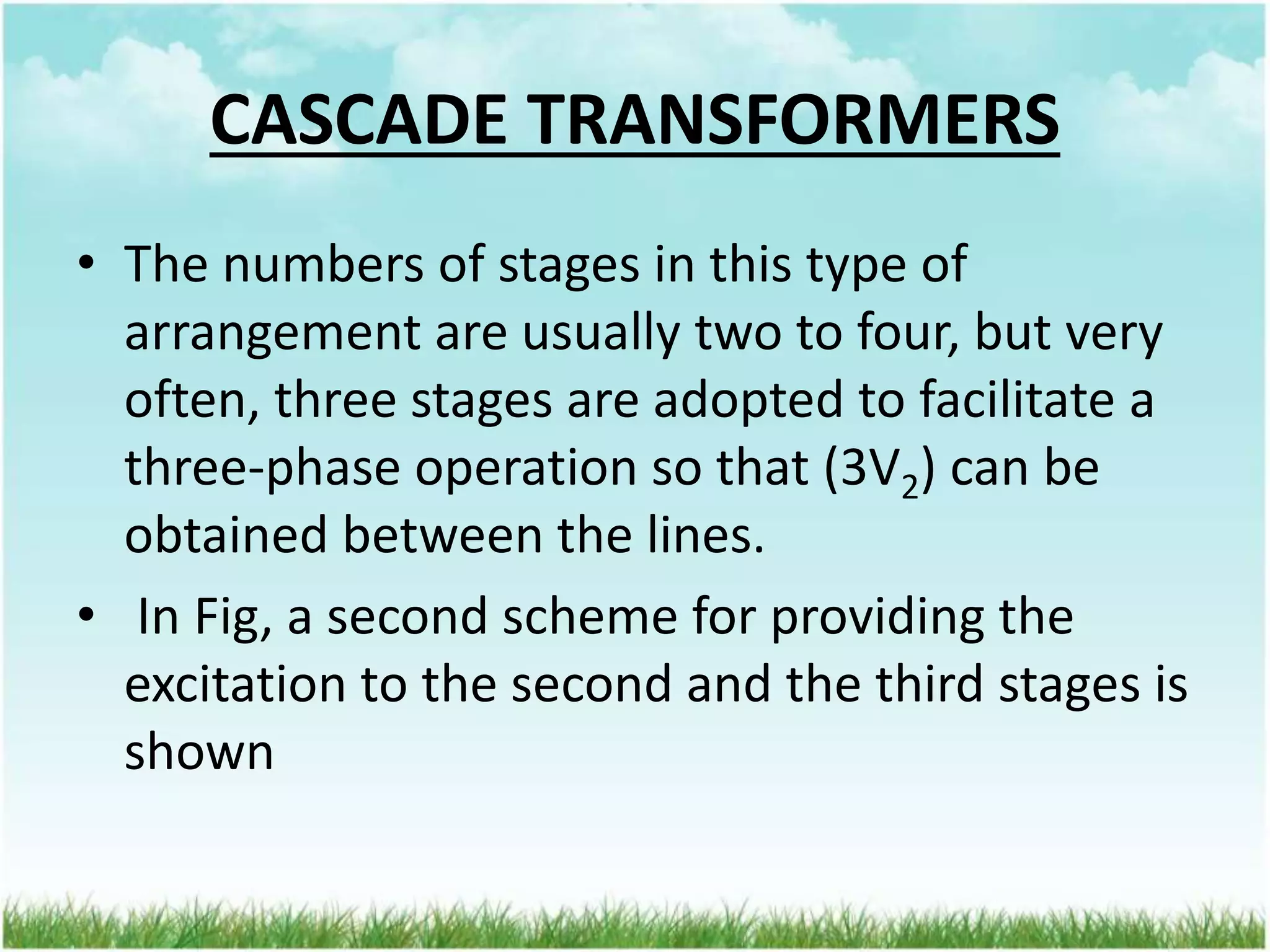 CASCADE TRANSFORMERS
• The numbers of stages in this type of
arrangement are usually two to four, but very
often, three stages are adopted to facilitate a
three-phase operation so that (3V2) can be
obtained between the lines.
• In Fig, a second scheme for providing the
excitation to the second and the third stages is
shown
 