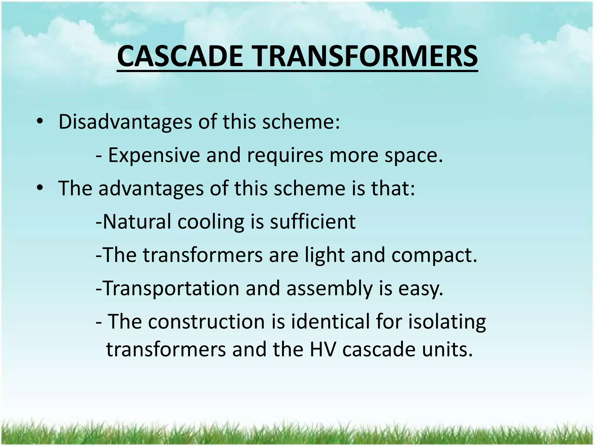 CASCADE TRANSFORMERS
• Disadvantages of this scheme:
- Expensive and requires more space.
• The advantages of this scheme is that:
-Natural cooling is sufficient
-The transformers are light and compact.
-Transportation and assembly is easy.
- The construction is identical for isolating
transformers and the HV cascade units.
 