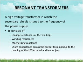 RESONANT TRANSFORMERS
A high-voltage transformer in which the
secondary circuit is tuned to the frequency of
the power supply.
• It consists of:
– Leakage reactances of the windings
– Winding resistances
– Magnetizing reactance
– Shunt capacitance across the output terminal due to the
bushing of the HV terminal and test object.
 