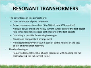 RESONANT TRANSFORMERS
• The advantages of this principle are:
– Gives an output of pure sine wave
– Power requirements are less (5 to 10% of total kVA required)
– No high-power arcing and heavy current surges occur if the test object
fails (since resonance ceases at the failure of the test object)
– Cascading is possible for very high voltages
– Simple and compact test arrangement
– No repeated flashovers occur in case of partial failures of the test
object and insulation recovery.
• The disadvantages:
– Require additional variable chokes capable of withstanding the full
test voltage & the full current rating.
 