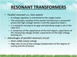 RESONANT TRANSFORMERS
• Parallel resonant a.c. test system
– A voltage regulator is connected to the supply mains
– The secondary winding of the exciter transformer is connected
across the high voltage reactor L and the capacitive load C.
– L is varied by varying its air gap and operating range is set in the
ratio 10:1
– C comprises of the capacitance of the test object, capacitance of
the measuring voltage divider, capacitance of the high voltage
bushing etc.
• Advantages of parallel resonant circuit:
– More stable output voltage
– High rate of rise of test voltage (independent of the degree of
tuning and the Q-factor)
 
