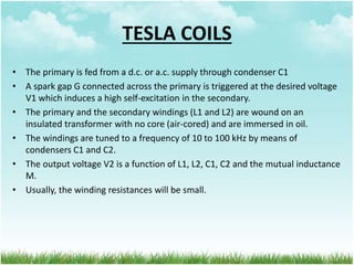• The primary is fed from a d.c. or a.c. supply through condenser C1
• A spark gap G connected across the primary is triggered at the desired voltage
V1 which induces a high self-excitation in the secondary.
• The primary and the secondary windings (L1 and L2) are wound on an
insulated transformer with no core (air-cored) and are immersed in oil.
• The windings are tuned to a frequency of 10 to 100 kHz by means of
condensers C1 and C2.
• The output voltage V2 is a function of L1, L2, C1, C2 and the mutual inductance
M.
• Usually, the winding resistances will be small.
TESLA COILS
 