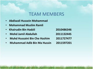 TEAM MEMBERS
• Abdiwali Hussein Mohammad
• Mohammad Muslim Ramli
• Khairudin Bin Hadzli 2010486346
• Mohd Jamil Abdullah 2011132445
• Muhd Hussaini Bin Che Hashim 2011727477
• Muhammad Adib Bin Ma Hussin 2011597201
 