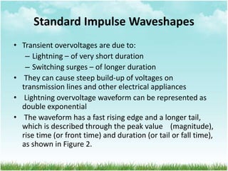 Standard Impulse Waveshapes
• Transient overvoltages are due to:
– Lightning – of very short duration
– Switching surges – of longer duration
• They can cause steep build-up of voltages on
transmission lines and other electrical appliances
• Lightning overvoltage waveform can be represented as
double exponential
• The waveform has a fast rising edge and a longer tail,
which is described through the peak value (magnitude),
rise time (or front time) and duration (or tail or fall time),
as shown in Figure 2.
 
