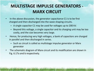 MULTISTAGE IMPULSE GENERATORS -
MARX CIRCUIT
• In the above discussion, the generator capacitance C1 is to be first
charged and then discharged into the wave shaping circuits.
– A single capacitor C1 may be used for voltages up to 200 kV.
– Beyond this voltage, a single capacitor and its charging unit may be too
costly, and the size becomes very large.
• Hence, for producing very high voltages, a bank of capacitors are charged
in parallel and then discharged in series.
– Such as circuit is called as multistage impulse generator or Marx
generator
• The schematic diagram of Marx circuit and its modification are shown in
Fig. 6.17a and b respectively.
 