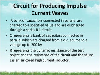 Circuit for Producing Impulse
Current Waves
• A bank of capacitors connected in parallel are
charged to a specified value and are discharged
through a series R-L circuit.
• C represents a bank of capacitors connected in
parallel which are charged from a d.c. source to a
voltage up to 200 kV.
• R represents the dynamic resistance of the test
object and the resistance of the circuit and the shunt
L is an air cored high current inductor.
 