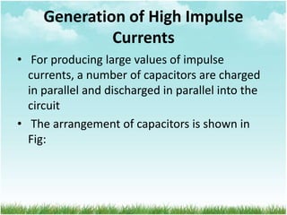 Generation of High Impulse
Currents
• For producing large values of impulse
currents, a number of capacitors are charged
in parallel and discharged in parallel into the
circuit
• The arrangement of capacitors is shown in
Fig:
 