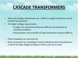 CASCADE TRANSFORMERS
• When test voltage requirements are < 300 kV, a single transformer can be
used for test purposes.
• For higher voltage requirements,
-A single unit construction becomes difficult and costly due to
insulation problems.
-Transportation and assembly of large transformers become difficult.
• These drawbacks are overcome by:
• Series connection (or cascading) of several identical units of transformers,
in which the high voltage windings of all the units are in series
 