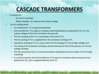 CASCADE TRANSFORMERS
• It consists of:
HV and LV windings
Meter winding - to measure the output voltage
• Circuit configuration:
– 1st transformer, T1 is at ground potential
– 2nd transformer, T2 is kept on insulators and maintained at a potential of V2 (i.e. the
output voltage of the first unit above the ground).
– The HV winding of the T1 is connected to the tank of T2.
– The LV winding of T2 is supplied from the excitation winding of T1.
– Excitation winding of T1 is in series with the HV winding of T1 at its high voltage end.
– The rating of the excitation winding is almost identical to that of the primary or the low
voltage winding.
– The HV connection from T1 and the excitation winding terminal are taken to T2 through
a bushing.
– In a similar manner, the 3rd transformer T3 is kept on insulators above the ground at a
potential of 2V2 and is supplied likewise from T2.
 